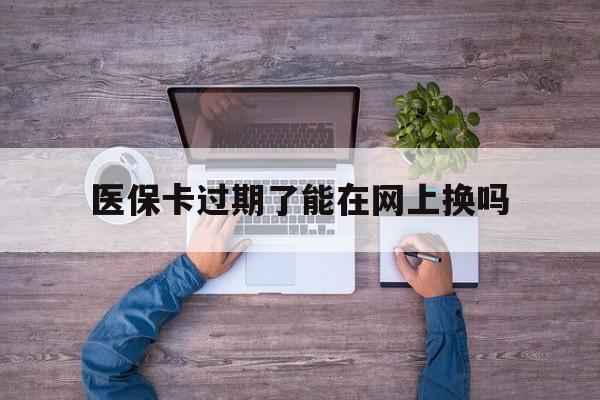 云南最新医保卡过期了能在网上换吗方法分析(最方便真实的云南医保卡到期可以网上办吗方法)
