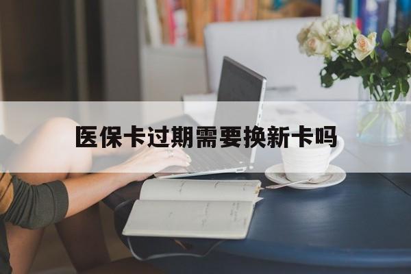 云南最新医保卡过期需要换新卡吗方法分析(最方便真实的云南医保卡过期了怎么办理流程方法)